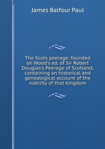 The Scots peerage: founded on Wood`s ed. of Sir Robert Douglas`s Peerage of Scotland; containing an historical and genealogical account of the nobility of that kingdom