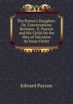 The Pastor`s Daughter: Or, Conversations Between . E. Payson and His Child On the Way of Salvation by Jesus Christ