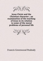 Jesus Christ and the Christian character ; an examination of the teaching of Jesus in its relation to some of the moral problems of personal life