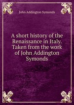 A short history of the Renaissance in Italy. Taken from the work of John Addington Symonds