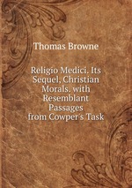 Religio Medici. Its Sequel, Christian Morals. with Resemblant Passages from Cowper`s Task