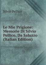 Le Mie Prigione: Memorie Di Silvio Pellico, Da Saluzzo (Italian Edition)