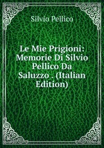 Le Mie Prigioni: Memorie Di Silvio Pellico Da Saluzzo . (Italian Edition)