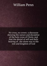 No cross, no crown: a discourse shewing the nature and discipline of the holy cross of Christ, and that the denial of self and daily bearing of . the alone way to the rest and kingdom of God