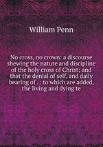 No cross, no crown: a discourse shewing the nature and discipline of the holy cross of Christ; and that the denial of self, and daily bearing of . : to which are added, the living and dying te