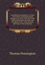 Continental excursions; or, Tours into France, Switzerland and Germany, in 1782, 1787, and 1789. With a description of Paris, and the glacieres of . of the French, previous to the revolution