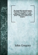 The Young lady`s parental monitor: containing, I. Dr. Gregory`s "Father`s legacy to his daughters." II. Lady Pennington`s "Unfortunate mother`s advice . "Advice of a mother to her daughter."