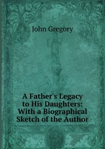 A Father`s Legacy to His Daughters: With a Biographical Sketch of the Author