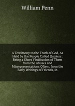 A Testimony to the Truth of God, As Held by the People Called Quakers: Being a Short Vindication of Them from the Abuses and Misrepresentations Often . from the Early Writings of Friends, in
