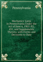 Mechanics` Liens in Pennsylvania Under the Act of June 4, 1901: P.L. 431, and Supplements Thereto. with Forms and Decisions to Date