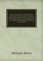No Cross, No Crown: A Discourse Showing the Nature and Discipline of the Holy Cross of Christ ; and That the Denial of Self, and Daily Bearing of . ; to Which Are Added, the Living and Dying Te