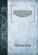 Primitive Christianity Revived in the Faith and Practice of the People Called Quakers: Written in Testimony to the Present Dispensation of God Through . Informed, the Well-Inclined Encouraged, and