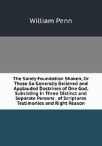 The Sandy Foundation Shaken, Or Those So Generally Believed and Applauded Doctrines of One God, Subsisting in Three Distinct and Separate Persons . of Scriptures Testimonies and Right Reason