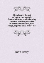 Metallurgy; the art of extracting metals from their ores, and adapting them to various purposes of manufacture: fuel, fire-clays, copper, zinc, brass, etc