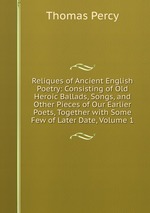 Reliques of Ancient English Poetry: Consisting of Old Heroic Ballads, Songs, and Other Pieces of Our Earlier Poets, Together with Some Few of Later Date, Volume 1