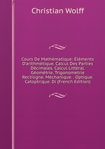 Cours De Mathmatique: Elments D`arithmtique. Calcul Des Parties Dcimales. Calcul Littral. Gomtrie. Trigonometrie Rectiligne. Mchanique. . Optique. Catoptrique. Di (French Edition)