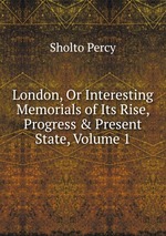 London, Or Interesting Memorials of Its Rise, Progress & Present State, Volume 1