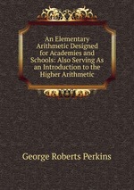 An Elementary Arithmetic Designed for Academies and Schools: Also Serving As an Introduction to the Higher Arithmetic