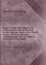 Report of the Copy-Right Case of Wheaton V. Peters: Decided in the Supreme Court of the United States : With an Appendix, Containing the Acts of Congress Relating to Copy-Right