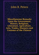 Miscellaneous Remarks Upon the Government, History, Religions, Literature, Agriculture, Arts, Trades, Manners and Customs of the Chinese