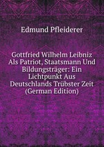 Gottfried Wilhelm Leibniz Als Patriot, Staatsmann Und Bildungstrger: Ein Lichtpunkt Aus Deutschlands Trbster Zeit (German Edition)
