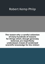 The reason why: a careful collection of many hundreds of reasons for things which, though generally believed, are imperfectly understood. A book of condensed scientific knowledge for the million