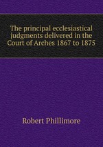 The principal ecclesiastical judgments delivered in the Court of Arches 1867 to 1875