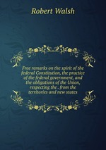 Free remarks on the spirit of the federal Constitution, the practice of the federal government, and the obligations of the Union, respecting the . from the territories and new states
