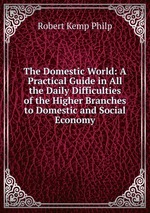 The Domestic World: A Practical Guide in All the Daily Difficulties of the Higher Branches to Domestic and Social Economy