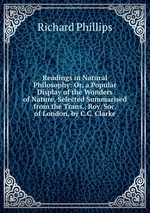 Readings in Natural Philosophy: Or, a Popular Display of the Wonders of Nature, Selected Summarised from the Trans., Roy. Soc. of London, by C.C. Clarke