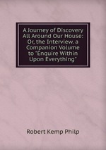 A Journey of Discovery All Around Our House: Or, the Interview. a Companion Volume to "Enquire Within Upon Everything"