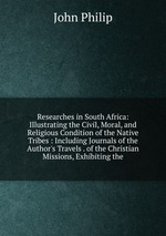 Researches in South Africa: Illustrating the Civil, Moral, and Religious Condition of the Native Tribes : Including Journals of the Author`s Travels . of the Christian Missions, Exhibiting the
