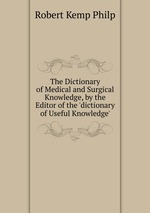 The Dictionary of Medical and Surgical Knowledge, by the Editor of the `dictionary of Useful Knowledge`