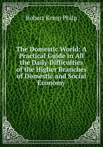 The Domestic World: A Practical Guide in All the Daily Difficulties of the Higher Branches of Domestic and Social Economy