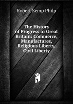 The History of Progress in Great Britain: Commerce, Manufactures, Religious Liberty, Civil Liberty