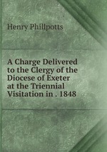 A Charge Delivered to the Clergy of the Diocese of Exeter at the Triennial Visitation in . 1848