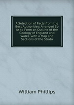 A Selection of Facts from the Best Authorities: Arranged So As to Form an Outline of the Geology of England and Wales. with a Map and Sections of the Strata