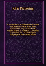 A vocabulary, or collection of words and phrases which have been supposed to be peculiar to the United States of America. To which is prefixed an . of the English language in the United States