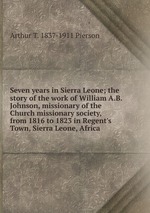 Seven years in Sierra Leone; the story of the work of William A.B. Johnson, missionary of the Church missionary society, from 1816 to 1823 in Regent`s Town, Sierra Leone, Africa