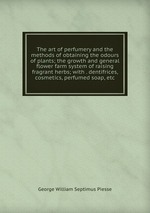 The art of perfumery and the methods of obtaining the odours of plants; the growth and general flower farm system of raising fragrant herbs; with . dentifrices, cosmetics, perfumed soap, etc