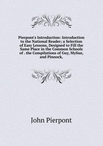 Pierpont`s Introduction: Introduction to the National Reader; a Selection of Easy Lessons, Designed to Fill the Same Place in the Common Schools of . the Compilations of Guy, Mylius, and Pinnock,