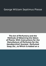 The Art of Perfumery and the Methods of Obtaining the Odors of Plants: With Instructions for the Manufacture of Perfumes for the Handkerchief, Scented . Perfumed Soap, Etc., to Which Is Added an a