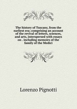 The history of Tuscany, from the earliest era; comprising an account of the revival of letters, sciences, and arts, interspersed with essays on . including memoirs of the family of the Medici