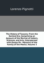 The History of Tuscany: From the Earliest Era; Comprising an Account of the Revival of Letters, Sciences, and Arts, Interspersed with Essays On . Memoirs of the Family of the Medici, Volume 3