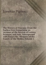 The History of Tuscany: From the Earliest Era; Comprising an Account of the Revival of Letters, Sciences, and Arts, Interspersed with Essays On . Memoirs of the Family of the Medici, Volume 1