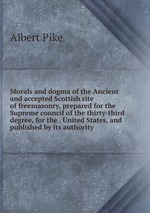 Morals and dogma of the Ancient and accepted Scottish rite of freemasonry, prepared for the Supreme council of the thirty-third degree, for the . United States, and published by its authority