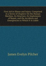 First Aid in Illness and Injury: Comprised in a Series of Chapters On the Human Machine, Its Structure, Its Implements of Repair, and the Accidents and Emergencies to Which It Is Liable