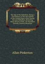 The Spy of the Rebellion: Being a True History of the Spy System of the United States Army During the Late Rebellion. Revealing Many Secrets of the . for President Lincoln, General Mcclellan