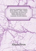 Oeuvres Complettes D`alexis Piron: pitres.  Odes.  Pome De Fontenoy, Ou Essai, D`un Chant, Pour Servir  Un Pome Hroique De La Louisiade (French Edition)