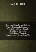 Oeuvres Complettes D`alexis Piron: Discours Prliminaire.  Vie D`alexis Piron.  L`cole Des Pres; Comdie.  Callisthne; Tragdie.  L`amant Mystrieux; Comdie